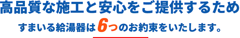 高品質な施工と安心をご提供するため、すまいる給湯器は6つのお約束をいたします｡